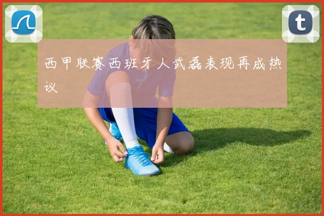 西甲联赛西班牙人武磊表现再成热议