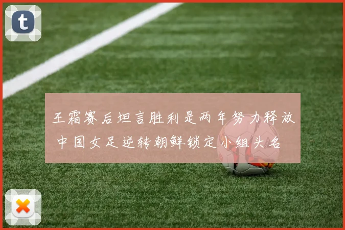 王霜赛后坦言胜利是两年努力释放 中国女足逆转朝鲜锁定小组头名