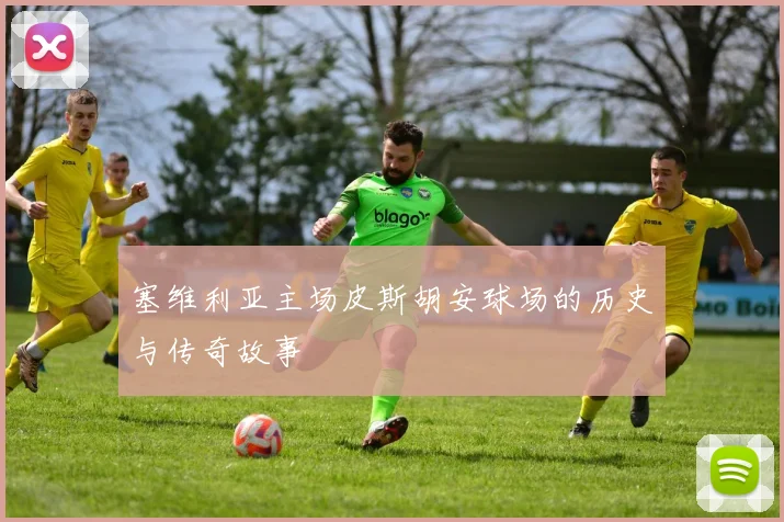塞维利亚主场皮斯胡安球场的历史与传奇故事