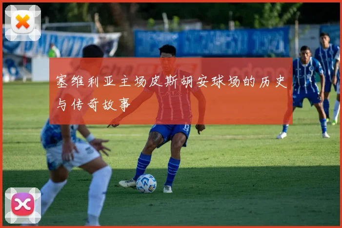 塞维利亚主场皮斯胡安球场的历史与传奇故事
