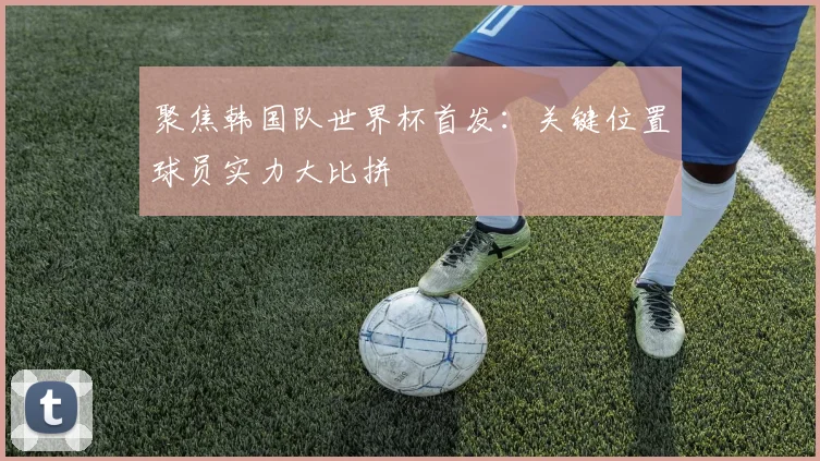 聚焦韩国队世界杯首发:关键位置球员实力大比拼